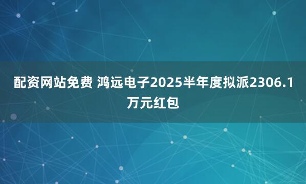 配资网站免费 鸿远电子2025半年度拟派2306.1万元红包