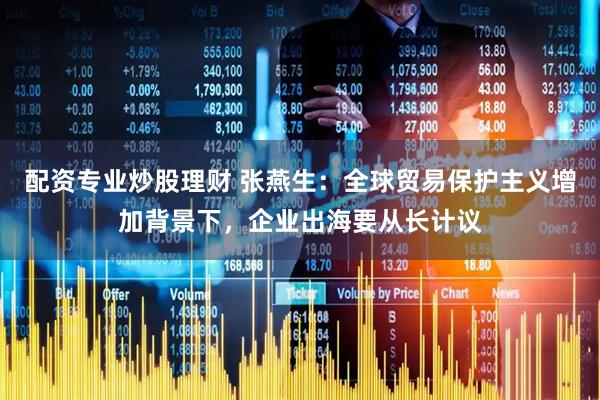 配资专业炒股理财 张燕生:全球贸易保护主义增加背景下,企业出海要从长计议