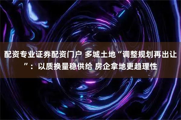 配资专业证券配资门户 多城土地“调整规划再出让”:以质换量稳供给 房企拿地更趋理性