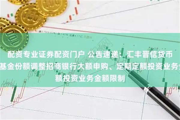 配资专业证券配资门户 公告速递:汇丰晋信货币基金B级基金份额调整招商银行大额申购、定期定额投资业务金额限制