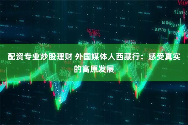 配资专业炒股理财 外国媒体人西藏行：感受真实的高原发展