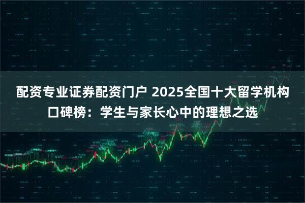 配资专业证券配资门户 2025全国十大留学机构口碑榜：学生与家长心中的理想之选