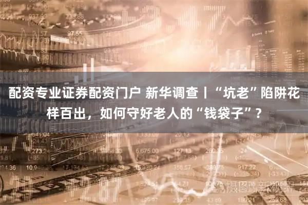 配资专业证券配资门户 新华调查丨“坑老”陷阱花样百出，如何守好老人的“钱袋子”？