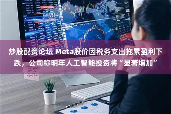 炒股配资论坛 Meta股价因税务支出拖累盈利下跌，公司称明年人工智能投资将“显著增加”