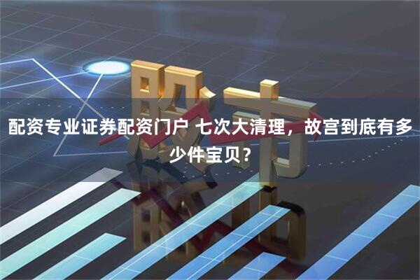 配资专业证券配资门户 七次大清理，故宫到底有多少件宝贝？