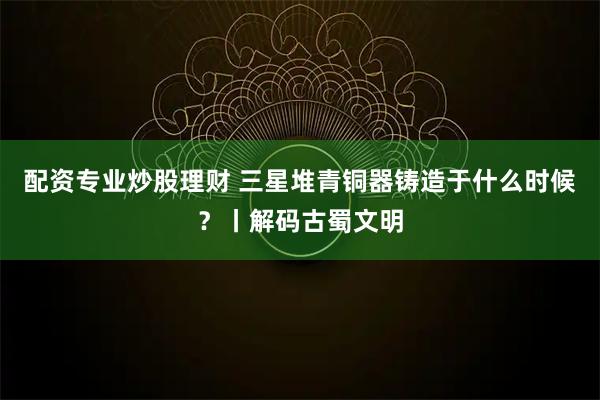 配资专业炒股理财 三星堆青铜器铸造于什么时候？丨解码古蜀文明