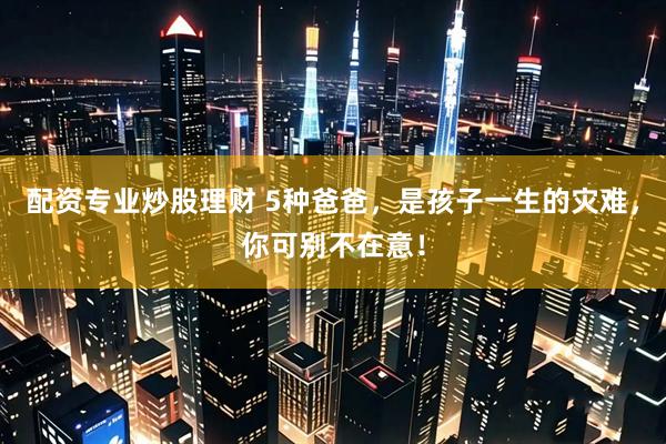配资专业炒股理财 5种爸爸，是孩子一生的灾难，你可别不在意！