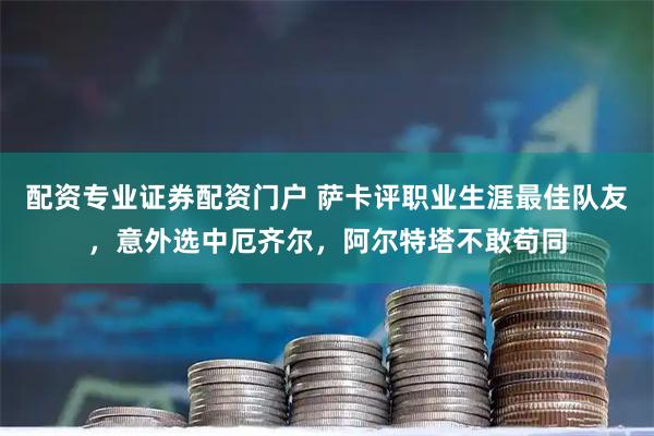 配资专业证券配资门户 萨卡评职业生涯最佳队友，意外选中厄齐尔，阿尔特塔不敢苟同