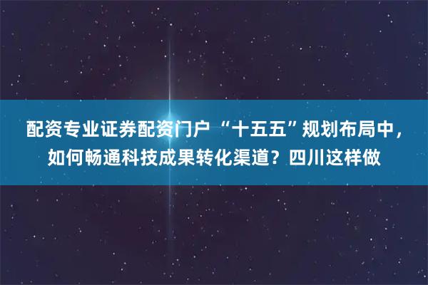 配资专业证券配资门户 “十五五”规划布局中，如何畅通科技成果转化渠道？四川这样做