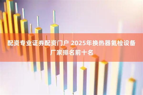配资专业证券配资门户 2025年换热器氦检设备厂家排名前十名