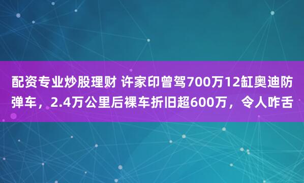 配资专业炒股理财 许家印曾驾700万12缸奥迪防弹车，2.4万公里后裸车折旧超600万，令人咋舌