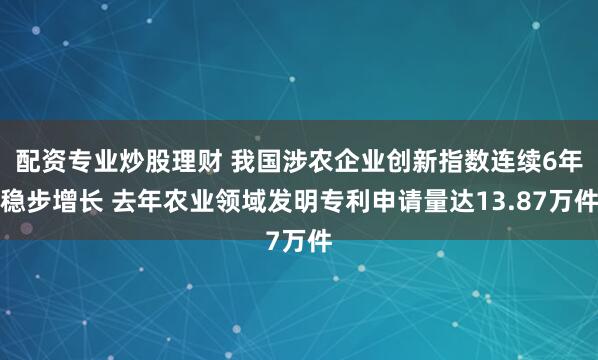 配资专业炒股理财 我国涉农企业创新指数连续6年稳步增长 去年农业领域发明专利申请量达13.87万件
