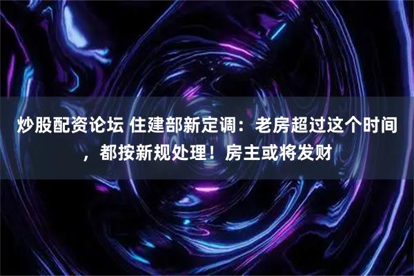 炒股配资论坛 住建部新定调：老房超过这个时间，都按新规处理！房主或将发财