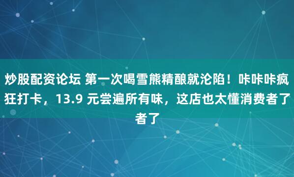炒股配资论坛 第一次喝雪熊精酿就沦陷！咔咔咔疯狂打卡，13.9 元尝遍所有味，这店也太懂消费者了