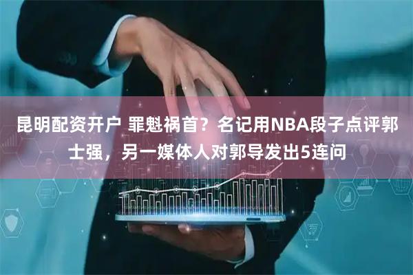 昆明配资开户 罪魁祸首?名记用NBA段子点评郭士强,另一媒体人对郭导发出5连问