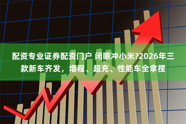 配资专业证券配资门户 闭眼冲小米?2026年三款新车齐发,增程、超充、性能车全拿捏