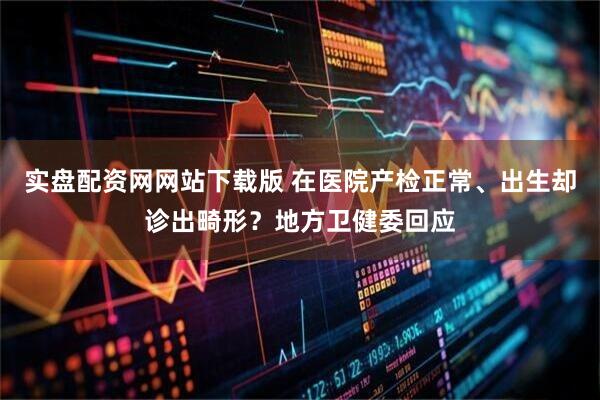 实盘配资网网站下载版 在医院产检正常、出生却诊出畸形？地方卫健委回应