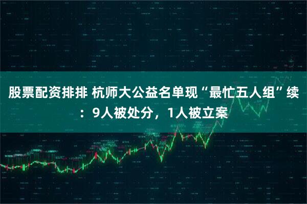 股票配资排排 杭师大公益名单现“最忙五人组”续：9人被处分，1人被立案