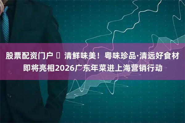 股票配资门户 ​清鲜味美！粤味珍品·清远好食材即将亮相2026广东年菜进上海营销行动