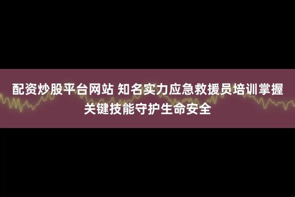 配资炒股平台网站 知名实力应急救援员培训掌握关键技能守护生命安全