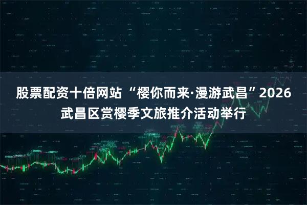 股票配资十倍网站 “樱你而来·漫游武昌”2026武昌区赏樱季文旅推介活动举行