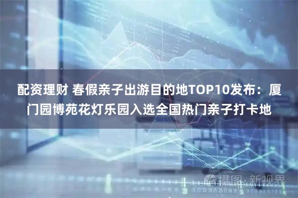 配资理财 春假亲子出游目的地TOP10发布：厦门园博苑花灯乐园入选全国热门亲子打卡地