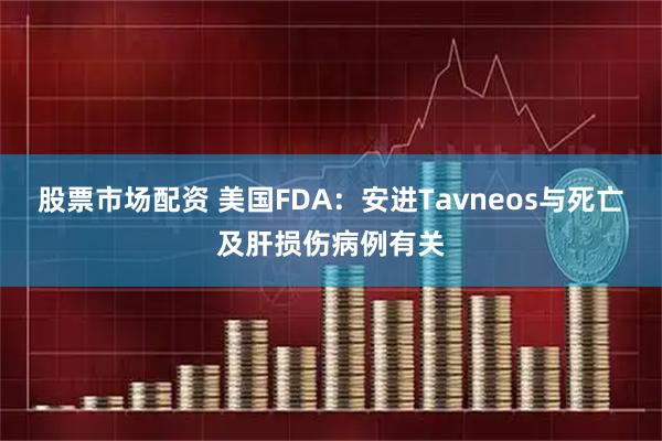 股票市场配资 美国FDA：安进Tavneos与死亡及肝损伤病例有关