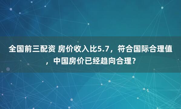 全国前三配资 房价收入比5.7,符合国际合理值,中国房价已经趋向合理?
