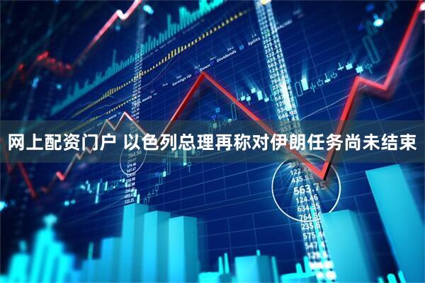 网上配资门户 以色列总理再称对伊朗任务尚未结束