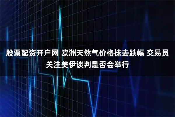股票配资开户网 欧洲天然气价格抹去跌幅 交易员关注美伊谈判是否会举行