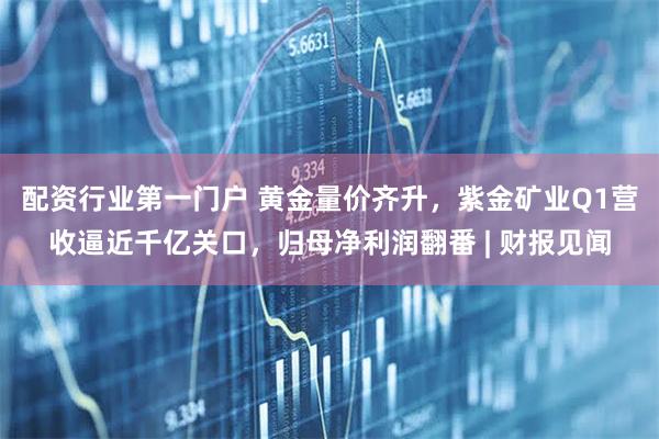 配资行业第一门户 黄金量价齐升，紫金矿业Q1营收逼近千亿关口，归母净利润翻番 | 财报见闻
