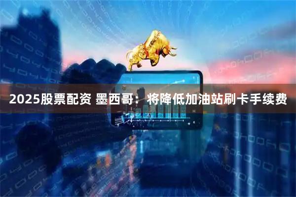 2025股票配资 墨西哥：将降低加油站刷卡手续费