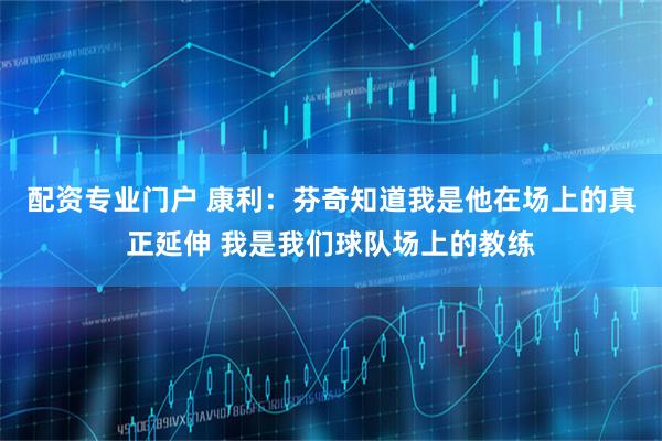 配资专业门户 康利：芬奇知道我是他在场上的真正延伸 我是我们球队场上的教练
