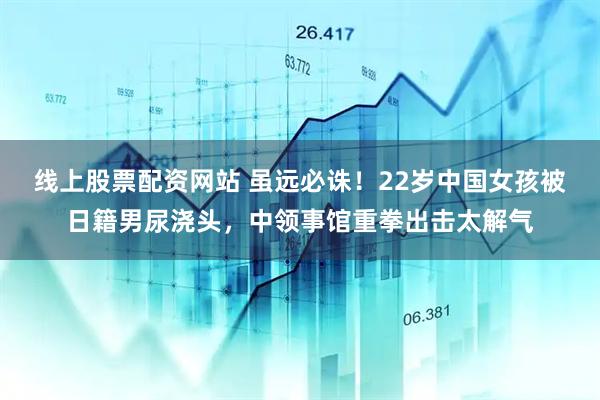 线上股票配资网站 虽远必诛！22岁中国女孩被日籍男尿浇头，中领事馆重拳出击太解气