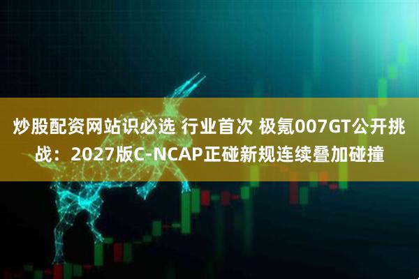 炒股配资网站识必选 行业首次 极氪007GT公开挑战：2027版C-NCAP正碰新规连续叠加碰撞
